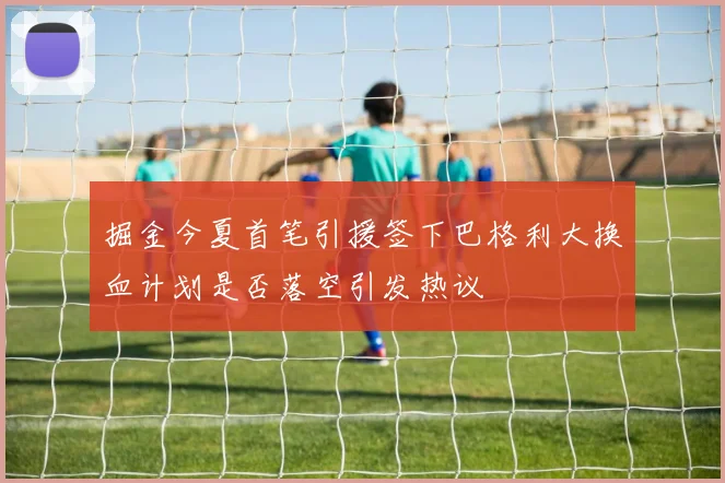 掘金今夏首笔引援签下巴格利大换血计划是否落空引发热议
