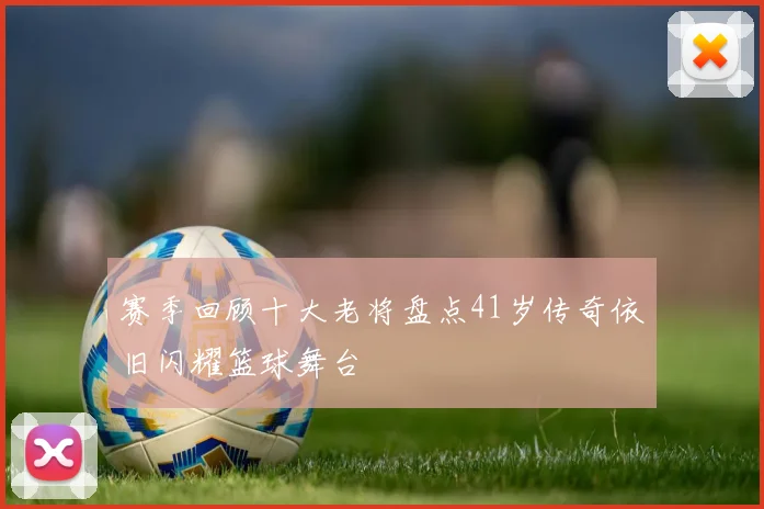 赛季回顾十大老将盘点41岁传奇依旧闪耀篮球舞台