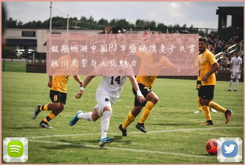 假期畅游中国PJ华盛顿携妻子共赏杭州美景与文化魅力