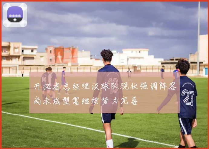 开拓者总经理谈球队现状强调阵容尚未成型需继续努力完善