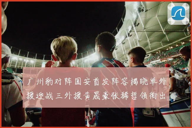 广州豹对阵国安首发阵容揭晓单外援迎战三外援黄晟豪张稀哲领衔出战