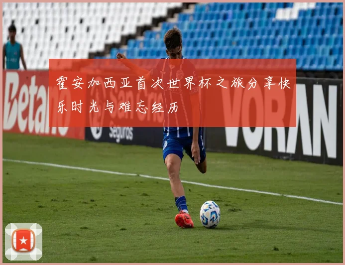霍安加西亚首次世界杯之旅分享快乐时光与难忘经历