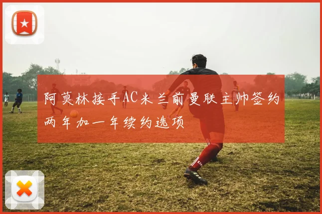 阿莫林接手AC米兰前曼联主帅签约两年加一年续约选项