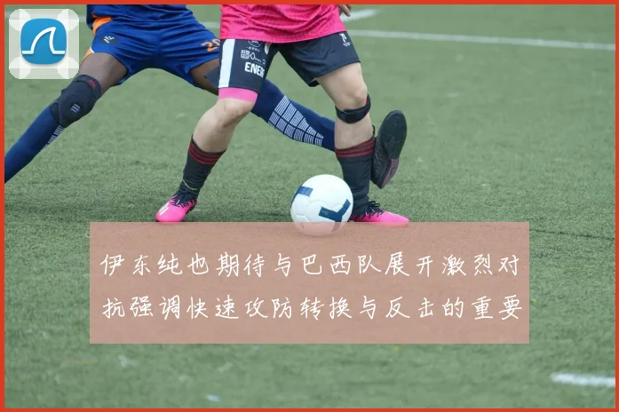伊东纯也期待与巴西队展开激烈对抗强调快速攻防转换与反击的重要性