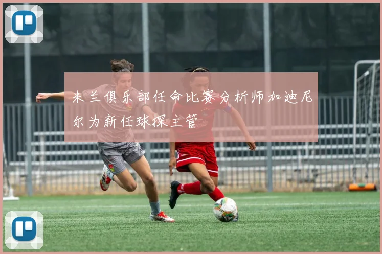 米兰俱乐部任命比赛分析师加迪尼尔为新任球探主管