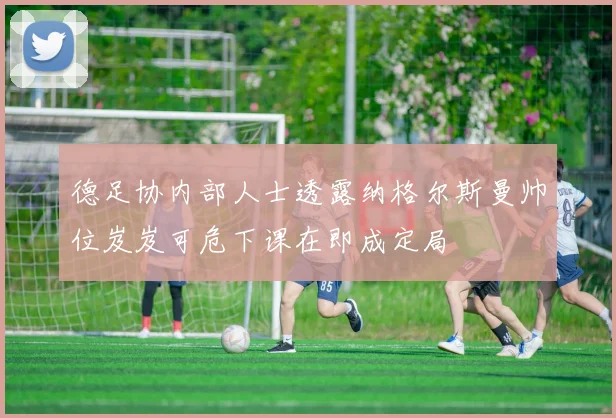 德足协内部人士透露纳格尔斯曼帅位岌岌可危下课在即成定局