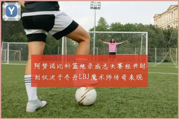 阿努诺比补篮绝杀成总决赛经典时刻仅次于乔丹LBJ魔术师传奇表现
