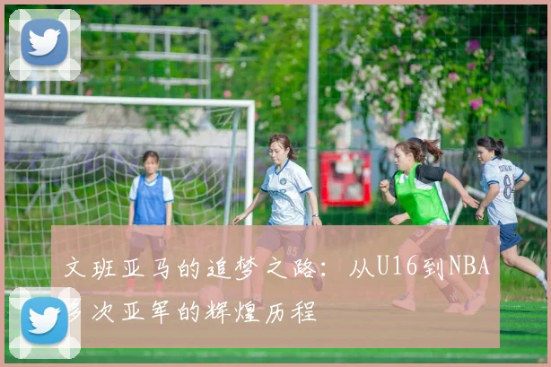 文班亚马的追梦之路：从U16到NBA多次亚军的辉煌历程