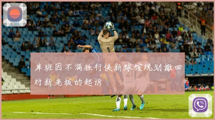 库班因不满独行侠新球馆规划撤回对新老板的起诉