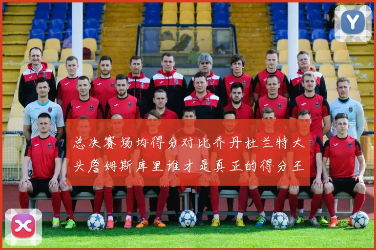 总决赛场均得分对比乔丹杜兰特大头詹姆斯库里谁才是真正的得分王