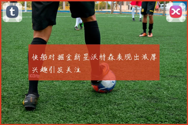 快船对掘金新星沃特森表现出浓厚兴趣引发关注