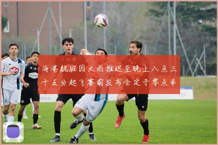 海港航班因大雨推迟至晚上八点三十五分起飞赛前发布会定于零点举行