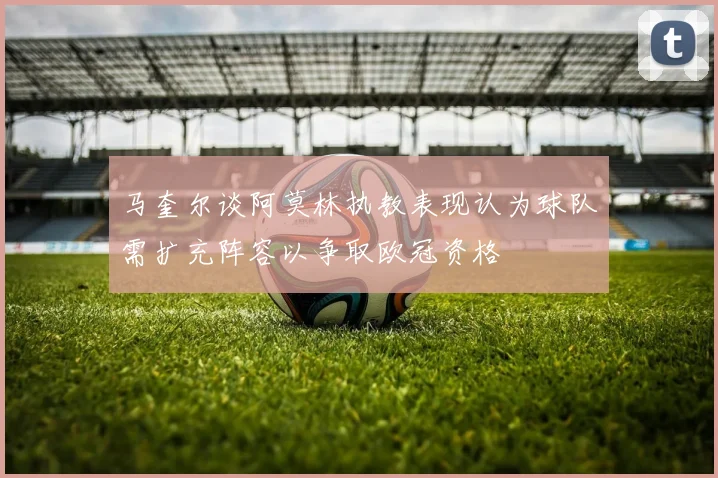 马奎尔谈阿莫林执教表现认为球队需扩充阵容以争取欧冠资格