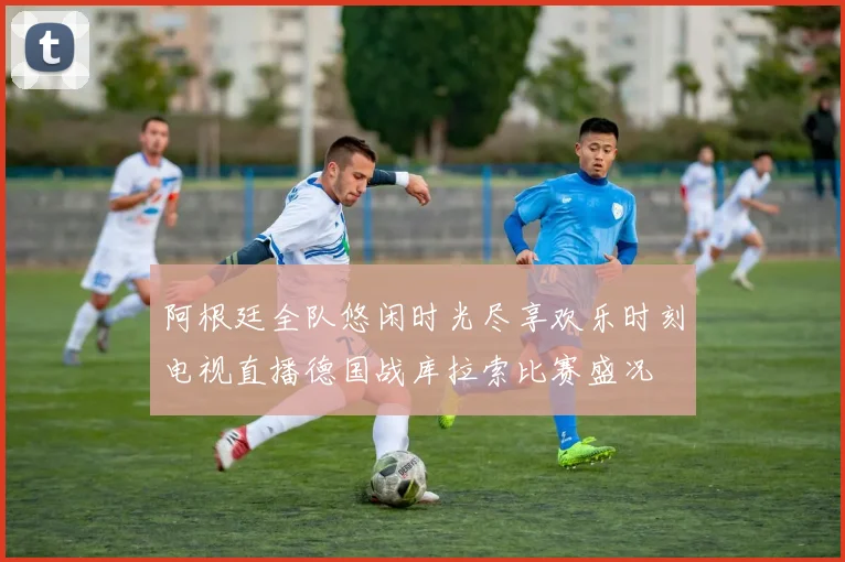 阿根廷全队悠闲时光尽享欢乐时刻电视直播德国战库拉索比赛盛况