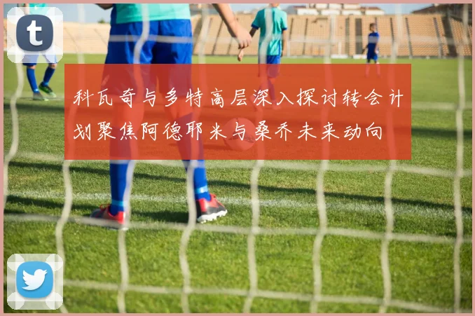 科瓦奇与多特高层深入探讨转会计划聚焦阿德耶米与桑乔未来动向
