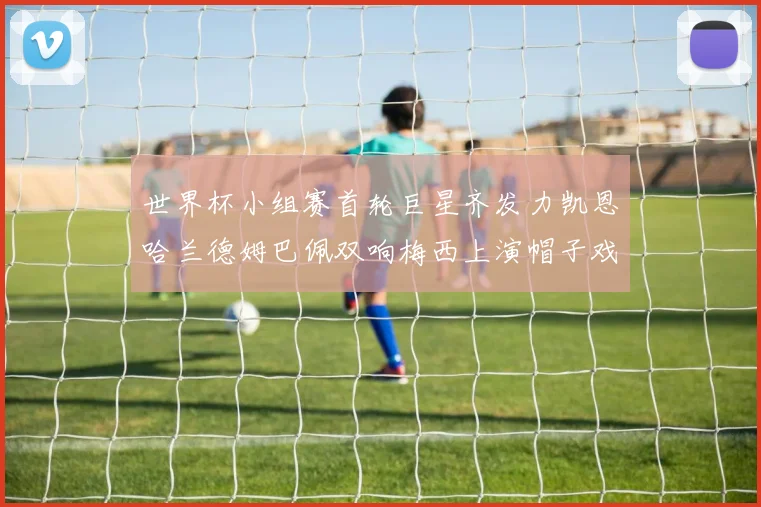 世界杯小组赛首轮巨星齐发力凯恩哈兰德姆巴佩双响梅西上演帽子戏法