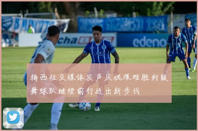 梅西社交媒体发声庆祝艰难胜利鼓舞球队继续前行迈出新步伐