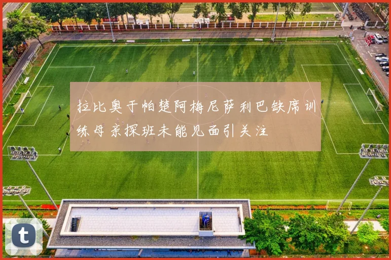 拉比奥于帕楚阿梅尼萨利巴缺席训练母亲探班未能见面引关注